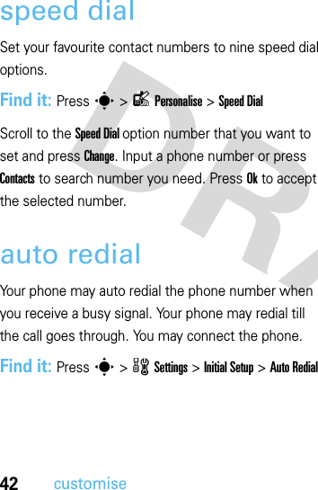 42customisespeed dialSet your favourite contact numbers to nine speed dial options.Find it: Press s&gt;lPersonalise &gt;Speed DialScroll to the Speed Dial option number that you want to set and press Change. Input a phone number or press Contacts to search number you need. Press Ok to accept the selected number.auto redialYour phone may auto redial the phone number when you receive a busy signal. Your phone may redial till the call goes through. You may connect the phone.Find it: Press s&gt;wSettings &gt; InitialSetup &gt; Auto Redial  