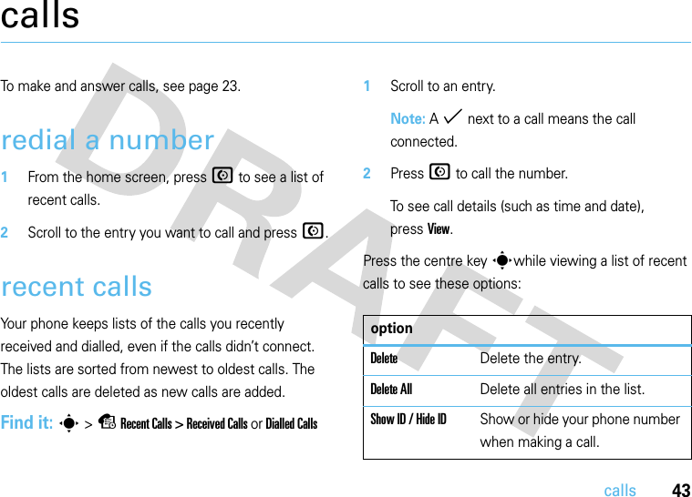 43callscallsTo make and answer calls, see page 23.redial a number  1From the home screen, press N to see a list of recent calls.2Scroll to the entry you want to call and press N.recent callsYour phone keeps lists of the calls you recently received and dialled, even if the calls didn’t connect. The lists are sorted from newest to oldest calls. The oldest calls are deleted as new calls are added.Find it: s &gt; s Recent Calls &gt; Received Calls or Dialled Calls  1Scroll to an entry.Note: A % next to a call means the call connected.2Press N to call the number.To see call details (such as time and date), pressView.Press the centre key swhile viewing a list of recent calls to see these options:optionDeleteDelete the entry.Delete AllDelete all entries in the list.Show ID / Hide IDShow or hide your phone number when making a call.