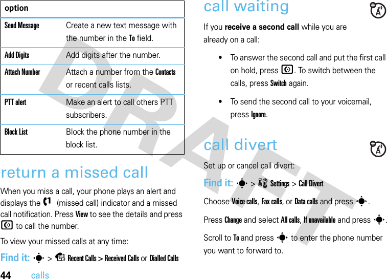 44callsreturn a missed callWhen you miss a call, your phone plays an alert and displays the f (missed call) indicator and a missed call notification. Press View to see the details and press N to call the number.To view your missed calls at any time:Find it: s &gt; s Recent Calls &gt; Received Calls or Dialled Callscall waitingIf you receive a second call while you are already on a call:•To answer the second call and put the first call on hold, press N. To switch between the calls, press Switch again.•To send the second call to your voicemail, press Ignore.call divertSet up or cancel call divert:Find it: s &gt; wSettings &gt; Call DivertChoose Voice calls, Fax calls, or Data calls and press s. Press Change and select All calls, If unavailable and press s.Scroll to To and press s to enter the phone number you want to forward to. Send MessageCreate a new text message with the number in the To field.Add DigitsAdd digits after the number.Attach NumberAttach a number from the Contacts or recent calls lists.PTT alertMake an alert to call others PTT subscribers. Block ListBlock the phone number in the block list.option