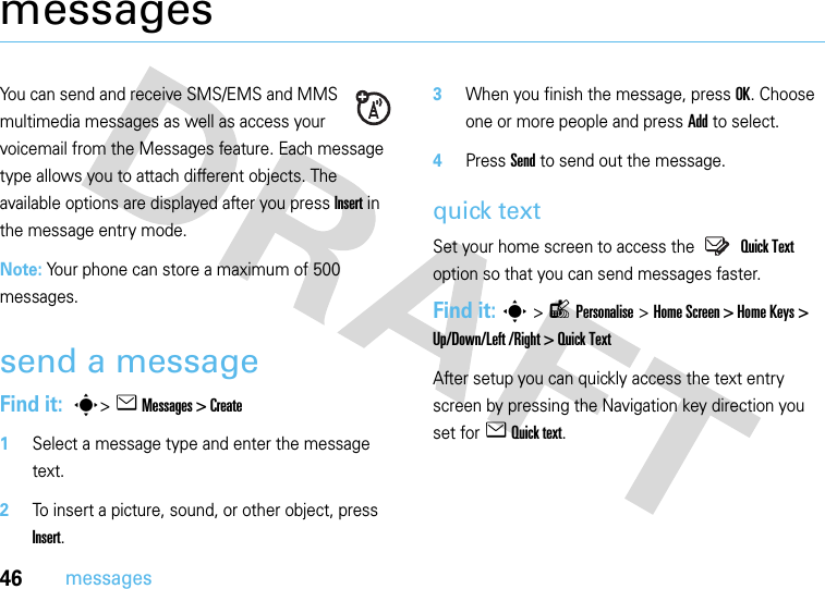 46messagesmessagesYou can send and receive SMS/EMS and MMS multimedia messages as well as access your voicemail from the Messages feature. Each message type allows you to attach different objects. The available options are displayed after you press Insert in the message entry mode.Note: Your phone can store a maximum of 500 messages.send a messageFind it:  s&gt;e Messages &gt; Create   1Select a message type and enter the message text.2To insert a picture, sound, or other object, press Insert.3When you finish the message, press OK. Choose one or more people and press Add to select.4Press Send to send out the message.quick textSet your home screen to access the  Quick Text option so that you can send messages faster.Find it: s&gt;lPersonalise &gt;Home Screen &gt; Home Keys &gt; Up/Down/Left /Right &gt; Quick TextAfter setup you can quickly access the text entry screen by pressing the Navigation key direction you set for e Quick text.