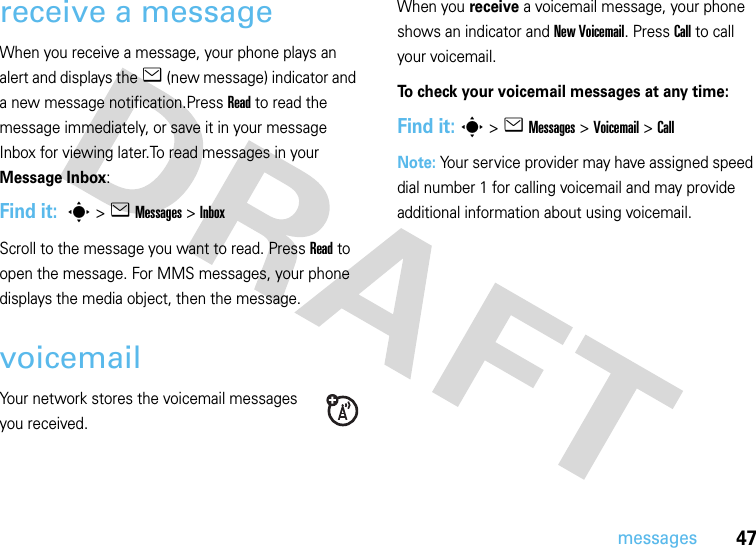 47messagesreceive a messageWhen you receive a message, your phone plays an alert and displays the e (new message) indicator and a new message notification.Press Read to read the message immediately, or save it in your message Inbox for viewing later.To read messages in your Message Inbox:Find it:  s &gt;e Messages&gt; InboxScroll to the message you want to read. Press Read to open the message. For MMS messages, your phone displays the media object, then the message.voicemailYour network stores the voicemail messages you received.When you receive a voicemail message, your phone shows an indicator and New Voicemail. Press Call to call your voicemail.To check your voicemail messages at any time:Find it: s &gt;eMessages &gt;Voicemail &gt; CallNote: Your service provider may have assigned speed dial number 1 for calling voicemail and may provide additional information about using voicemail.