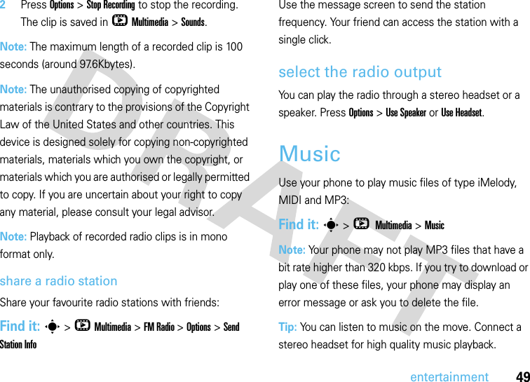 49entertainment2Press Options &gt; Stop Recording to stop the recording. The clip is saved in hMultimedia &gt;Sounds.Note: The maximum length of a recorded clip is 100 seconds (around 97.6Kbytes).Note: The unauthorised copying of copyrighted materials is contrary to the provisions of the Copyright Law of the United States and other countries. This device is designed solely for copying non-copyrighted materials, materials which you own the copyright, or materials which you are authorised or legally permitted to copy. If you are uncertain about your right to copy any material, please consult your legal advisor.Note: Playback of recorded radio clips is in mono format only.share a radio stationShare your favourite radio stations with friends:Find it: s &gt;hMultimedia &gt;FM Radio &gt; Options &gt; Send Station InfoUse the message screen to send the station frequency. Your friend can access the station with a single click.select the radio outputYou can play the radio through a stereo headset or a speaker. Press Options &gt; Use Speaker or Use Headset.MusicUse your phone to play music files of type iMelody, MIDI and MP3:Find it: s &gt;h Multimedia &gt;MusicNote: Your phone may not play MP3 files that have a bit rate higher than 320 kbps. If you try to download or play one of these files, your phone may display an error message or ask you to delete the file.Tip: You can listen to music on the move. Connect a stereo headset for high quality music playback.