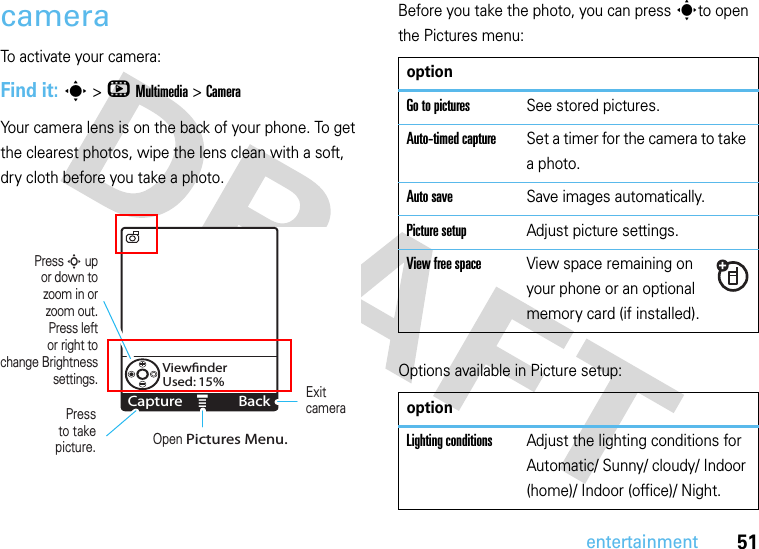 51entertainmentcameraTo activate your camera:Find it: s &gt;hMultimedia &gt;CameraYour camera lens is on the back of your phone. To get the clearest photos, wipe the lens clean with a soft, dry cloth before you take a photo.Before you take the photo, you can press sto open the Pictures menu:Options available in Picture setup:MViewﬁnderUsed: 15%Capture BackPressto take picture.Press S upor down tozoom in orzoom out.Press leftor right tochange Brightness settings. Exitcamera Open Pictures Menu.optionGo to picturesSee stored pictures.Auto-timed captureSet a timer for the camera to take a photo.Auto saveSave images automatically.Picture setupAdjust picture settings.View free spaceView space remaining on your phone or an optional memory card (if installed).optionLighting conditionsAdjust the lighting conditions for Automatic/ Sunny/ cloudy/ Indoor (home)/ Indoor (office)/ Night.