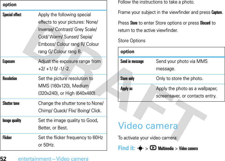 52entertainment—Video cameraFollow the instructions to take a photo.Frame your subject in the viewfinder and press Capture.Press Store to enter Store options or press Discard to return to the active viewfinder.Store OptionsVideo cameraTo activate your video camera:Find it: s &gt;hMultimedia &gt;Video cameraSpecial effectApply the following special effects to your pictures: None/ Inverse/ Contrast/ Grey Scale/ Cold/ Warm/ Sunset/ Sepia/ Emboss/ Colour rang R/ Colour rang G/ Colour rang B.ExposureAdjust the exposure range from +2/ +1/ 0/ -1/ -2.ResolutionSet the picture resolution to MMS (160x120), Medium (320x240), or High (640x480).Shutter toneChange the shutter tone to None/ Chimp/ Quack/ Flix/ Boing/ Click.Image qualitySet the image quality to Good, Better, or Best.FlickerSet the flicker frequency to 60Hz or 50Hz.optionoptionSend in messageSend your photo via MMS message.Store onlyOnly to store the photo.Apply as Apply the photo as a wallpaper, screensaver, or contacts entry.