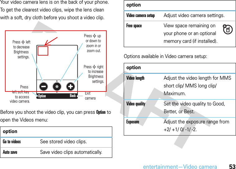 entertainment—Video camera53Your video camera lens is on the back of your phone. To get the clearest video clips, wipe the lens clean with a soft, dry cloth before you shoot a video clip.Before you shoot the video clip, you can press Option to open the Videos menu:Options available in Video camera setup:optionGo to videosSee stored video clips.Auto saveSave video clips automatically.Option BackPress left soft key  to accessvideo camera.Press S leftto decrease Brightness  settings. Press S upor down tozoom in orzoom out.Press S right  to increase Brightness settings.Exitcamera Video camera setupAdjust video camera settings.Free spaceView space remaining on your phone or an optional memory card (if installed).optionVideo lengthAdjust the video length for MMS short clip/ MMS long clip/ Maximum.Video qualitySet the video quality to Good, Better, or Best.ExposureAdjust the exposure range from +2/ +1/ 0/ -1/ -2.option