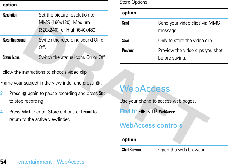 54entertainment—WebAccessFollow the instructions to shoot a video clip:Frame your subject in the viewfinder and press  .3Press  again to pause recording and press Stop to stop recording.4Press Select to enter Store options or Discard to return to the active viewfinder.Store OptionsWebAccessUse your phone to access web pages.Find it: s &gt;áWebAccessWebAccess controlsResolutionSet the picture resolution to MMS (160x120), Medium (320x240), or High (640x480).Recording soundSwitch the recording sound On or Off.Status IconsSwitch the status icons On or Off.optionoptionSendSend your video clips via MMS message.SaveOnly to store the video clip.Preview Preview the video clips you shot before saving.optionStart BrowserOpen the web browser.