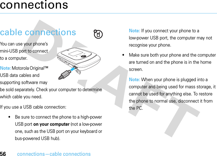 56connections—cable connectionsconnectionscable connectionsYou can use your phone’s mini-USB port to connect to a computer.Note: Motorola Original™ USB data cables and supporting software may be sold separately. Check your computer to determine which cable you need. If you use a USB cable connection:•Be sure to connect the phone to a high-power USB port on your computer (not a low-power one, such as the USB port on your keyboard or bus-powered USB hub). Note: If you connect your phone to a low-power USB port, the computer may not recognise your phone.•Make sure both your phone and the computer are turned on and the phone is in the home screen.Note: When your phone is plugged into a computer and being used for mass storage, it cannot be used for anything else. To restore the phone to normal use, disconnect it from the PC.