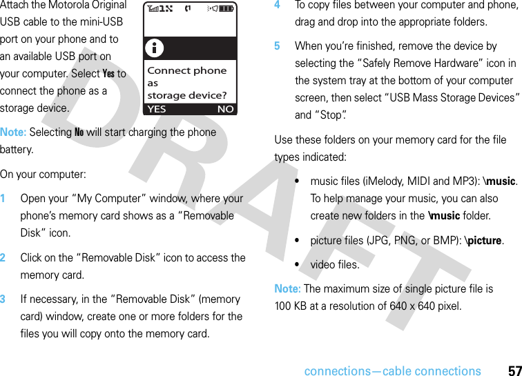 connections—cable connections57Attach the Motorola Original USB cable to the mini-USB port on your phone and to an available USB port on your computer. Select Yes to connect the phone as a storage device.Note: Selecting No will start charging the phone battery.On your computer:  1Open your “My Computer” window, where your phone’s memory card shows as a “Removable Disk” icon.2Click on the “Removable Disk” icon to access the memory card.3If necessary, in the “Removable Disk” (memory card) window, create one or more folders for the files you will copy onto the memory card.4To copy files between your computer and phone, drag and drop into the appropriate folders.5When you’re finished, remove the device by selecting the “Safely Remove Hardware” icon in the system tray at the bottom of your computer screen, then select “USB Mass Storage Devices” and “Stop”.Use these folders on your memory card for the file types indicated:•music files (iMelody, MIDI and MP3): \music. To help manage your music, you can also create new folders in the \music folder.•picture files (JPG, PNG, or BMP): \picture.•video files.Note: The maximum size of single picture file is 100 KB at a resolution of 640 x 640 pixel.6)   f    öìYESConnect phone asstorage device?NO