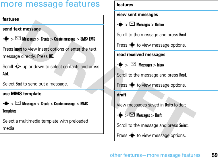 other features—more message features59more message featuresfeaturessend text messages&gt;eMessages &gt;Create &gt;Create message &gt;SMS/ EMSPress Insert to view insert options or enter the text message directly. Press OK.Scroll S up or down to select contacts and press Add. Select Send to send out a message.use MMS templates&gt;eMessages &gt;Create &gt;Create message &gt;MMS TemplatesSelect a multimedia template with preloaded media:view sent messagess&gt;eMessages &gt;OutboxScroll to the message and press Read.Press s to view message options.read received messagess &gt; e Messages &gt;InboxScroll to the message and press Read.Press s to view message options.draft View messages saved in Drafts folder:s &gt;eMessages &gt;DraftScroll to the message and press Select.Press s to view message options.features