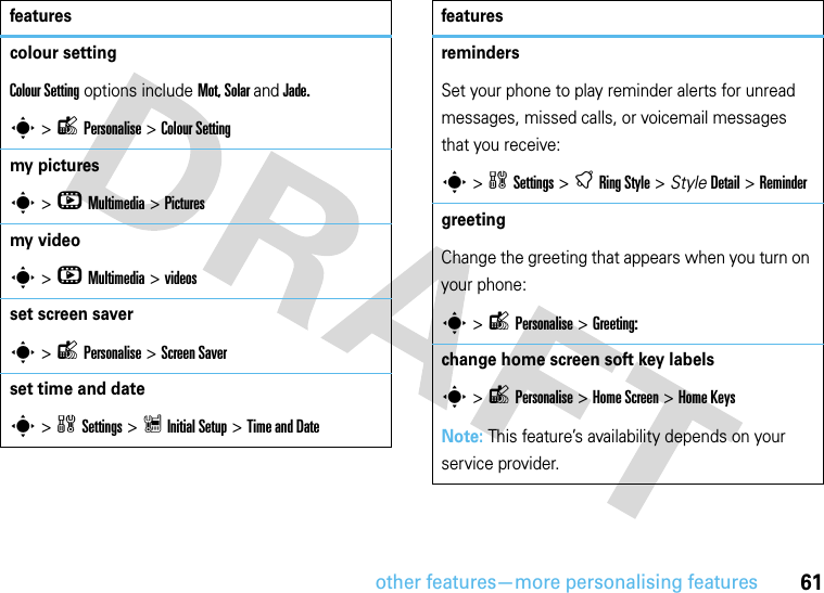 other features—more personalising features61colour settingColour Setting options include Mot, Solar and Jade.s &gt;lPersonalise &gt; Colour Setting my picturess &gt;hMultimedia &gt;Pictures my videos &gt;hMultimedia &gt;videos set screen savers &gt;lPersonalise &gt;Screen Saverset time and dates &gt;wSettings &gt; Z Initial Setup &gt;Time and Date featuresremindersSet your phone to play reminder alerts for unread messages, missed calls, or voicemail messages that you receive:s &gt;wSettings &gt;tRingStyle &gt; StyleDetail &gt; Remindergreeting Change the greeting that appears when you turn on your phone:s &gt;lPersonalise &gt;Greeting:change home screen soft key labelss &gt;lPersonalise &gt;Home Screen &gt;Home Keys Note: This feature’s availability depends on your service provider.features