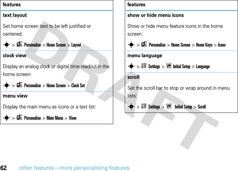 62other features—more personalising featurestext layoutSet home screen text to be left justified or centered:s &gt;lPersonalise &gt;Home Screen &gt;Layoutclock viewDisplay an analog clock or digital time readout in the home screen:s &gt;lPersonalise &gt; Home Screen &gt;Clock Setmenu view Display the main menu as icons or a text list:s &gt;lPersonalise &gt;Main Menu &gt;Viewfeaturesshow or hide menu iconsShow or hide menu feature icons in the home screen:s &gt;lPersonalise &gt;Home Screen &gt;Home Keys &gt;Iconsmenu languages &gt;wSettings &gt; ZInitialSetup &gt;LanguagescrollSet the scroll bar to stop or wrap around in menu lists:s&gt;wSettings &gt; Z InitialSetup &gt;Scrollfeatures