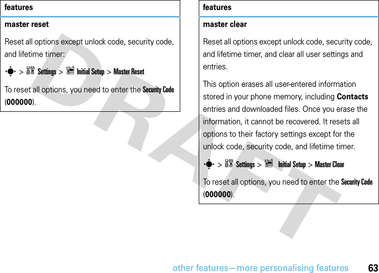 other features—more personalising features63master resetReset all options except unlock code, security code, and lifetime timer:s &gt;wSettings &gt; ZInitial Setup &gt;Master ResetTo reset all options, you need to enter the Security Code (000000).featuresmaster clearReset all options except unlock code, security code, and lifetime timer, and clear all user settings and entries.This option erases all user-entered information stored in your phone memory, including Contacts entries and downloaded files. Once you erase the information, it cannot be recovered. It resets all options to their factory settings except for the unlock code, security code, and lifetime timer.s &gt;wSettings &gt; Z Initial Setup &gt;Master ClearTo reset all options, you need to enter the Security Code (000000).features