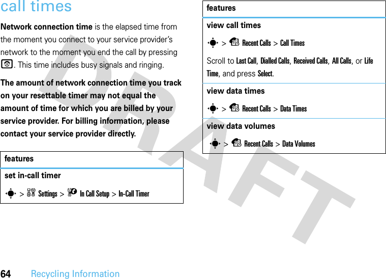 64Recycling Informationcall timesNetwork connection time is the elapsed time from the moment you connect to your service provider’s network to the moment you end the call by pressing O. This time includes busy signals and ringing.The amount of network connection time you track on your resettable timer may not equal the amount of time for which you are billed by your service provider. For billing information, please contact your service provider directly.featuresset in-call timers&gt;wSettings &gt; UIn Call Setup &gt;In-Call Timerview call timess &gt;sRecent Calls &gt;Call TimesScroll to Last Call, Dialled Calls, Received Calls, All Calls, or Life Time, and press Select.view data timess &gt;sRecent Calls &gt;DataTimesview data volumes s &gt;sRecent Calls &gt;DataVolumesfeatures