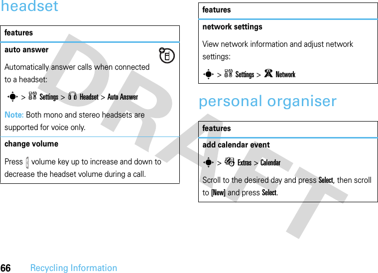 66Recycling Informationheadsetpersonal organiserfeaturesauto answerAutomatically answer calls when connected to a headset: s&gt;wSettings &gt;S Headset &gt;Auto AnswerNote: Both mono and stereo headsets are supported for voice only.change volumePress   volume key up to increase and down to decrease the headset volume during a call.featuresnetwork settings View network information and adjust network settings:s &gt;wSettings &gt;j Networkfeaturesadd calendar events &gt; ÉExtras &gt;CalendarScroll to the desired day and press Select, then scroll to [New] and press Select.