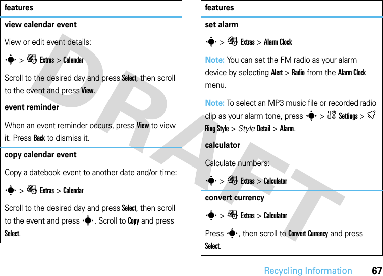 Recycling Information67view calendar event View or edit event details:s &gt; ÉExtras &gt;CalendarScroll to the desired day and press Select, then scroll to the event and press View.event reminderWhen an event reminder occurs, press View to view it. Press Back to dismiss it.copy calendar eventCopy a datebook event to another date and/or time:s &gt; ÉExtras &gt; CalendarScroll to the desired day and press Select, then scroll to the event and press s. Scroll to Copy and press Select.featuresset alarms &gt;ÉExtras &gt;Alarm ClockNote: You can set the FM radio as your alarm device by selecting Alert &gt; Radio from the Alarm Clock menu.Note: To select an MP3 music file or recorded radio clip as your alarm tone, press s &gt;wSettings &gt;t Ring Style &gt; Style Detail &gt; Alarm.calculator Calculate numbers:s &gt;ÉExtras &gt;Calculatorconvert currencys &gt;ÉExtras &gt;Calculator Press s, then scroll to Convert Currency and press Select. features