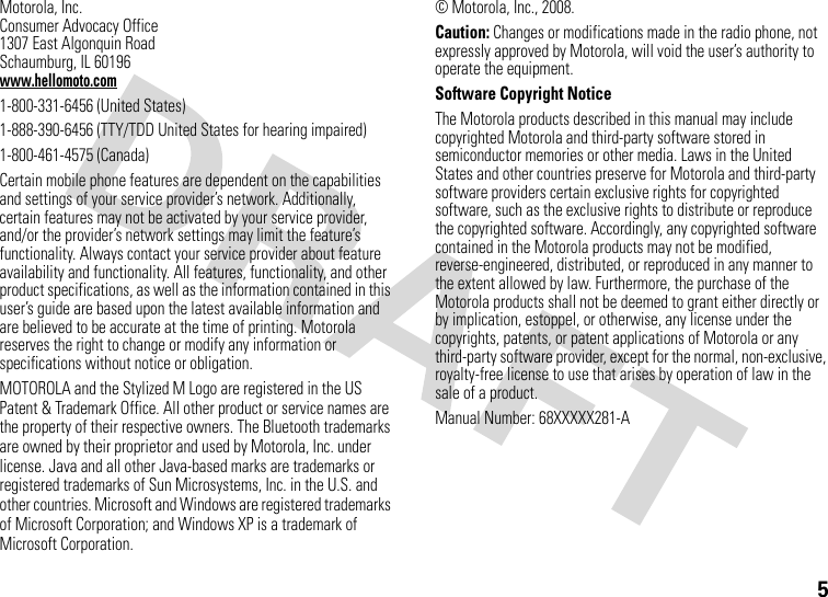 5Motorola, Inc.Consumer Advocacy Office1307 East Algonquin RoadSchaumburg, IL 60196www.hellomoto.com1-800-331-6456 (United States)1-888-390-6456 (TTY/TDD United States for hearing impaired)1-800-461-4575 (Canada)Certain mobile phone features are dependent on the capabilities and settings of your service provider’s network. Additionally, certain features may not be activated by your service provider, and/or the provider’s network settings may limit the feature’s functionality. Always contact your service provider about feature availability and functionality. All features, functionality, and other product specifications, as well as the information contained in this user’s guide are based upon the latest available information and are believed to be accurate at the time of printing. Motorola reserves the right to change or modify any information or specifications without notice or obligation.MOTOROLA and the Stylized M Logo are registered in the US Patent &amp; Trademark Office. All other product or service names are the property of their respective owners. The Bluetooth trademarks are owned by their proprietor and used by Motorola, Inc. under license. Java and all other Java-based marks are trademarks or registered trademarks of Sun Microsystems, Inc. in the U.S. and other countries. Microsoft and Windows are registered trademarks of Microsoft Corporation; and Windows XP is a trademark of Microsoft Corporation. © Motorola, Inc., 2008.Caution: Changes or modifications made in the radio phone, not expressly approved by Motorola, will void the user’s authority to operate the equipment.Software Copyright Notice The Motorola products described in this manual may include copyrighted Motorola and third-party software stored in semiconductor memories or other media. Laws in the United States and other countries preserve for Motorola and third-party software providers certain exclusive rights for copyrighted software, such as the exclusive rights to distribute or reproduce the copyrighted software. Accordingly, any copyrighted software contained in the Motorola products may not be modified, reverse-engineered, distributed, or reproduced in any manner to the extent allowed by law. Furthermore, the purchase of the Motorola products shall not be deemed to grant either directly or by implication, estoppel, or otherwise, any license under the copyrights, patents, or patent applications of Motorola or any third-party software provider, except for the normal, non-exclusive, royalty-free license to use that arises by operation of law in the sale of a product.Manual Number: 68XXXXX281-A