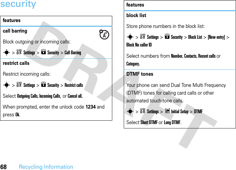 68Recycling Informationsecurityfeaturescall barringBlock outgoing or incoming calls:s &gt;wSettings &gt;9 Security &gt;Call Barringrestrict calls Restrict incoming calls:s &gt;wSettings &gt;9 Security &gt;Restrict callsSelect Outgoing Calls, Incoming Calls, or Cancel all.When prompted, enter the unlock code 1234 and press Ok.block list Store phone numbers in the block list:s &gt;wSettings &gt;9 Security &gt;Block List &gt;[New entry] &gt; Block No caller IDSelect numbers from Number, Contacts, Recent calls or Category.DTMF tones Your phone can send Dual Tone Multi Frequency (DTMF) tones for calling card calls or other automated touch-tone calls.s &gt;wSettings &gt;Z Initial Setup &gt;DTMFSelect Short DTMF or Long DTMF.features