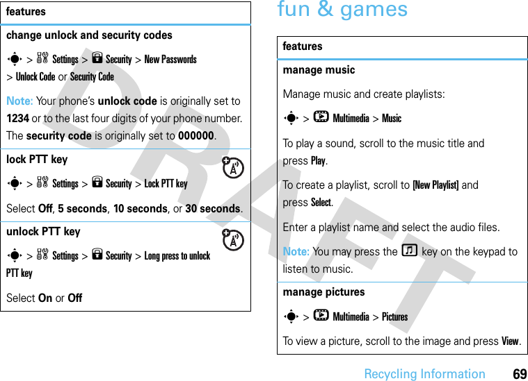 Recycling Information69fun &amp; gameschange unlock and security codess &gt;wSettings &gt;9 Security &gt;New Passwords &gt;Unlock Code or Security CodeNote: Your phone’s unlock code is originally set to 1234 or to the last four digits of your phone number. The security code is originally set to 000000.lock PTT keys &gt;wSettings &gt;9 Security &gt;Lock PTT keySelect Off, 5 seconds, 10 seconds, or 30 seconds.unlock PTT keys &gt;wSettings &gt;9 Security &gt;Long press to unlock PTT keySelect On or Offfeaturesfeaturesmanage musicManage music and create playlists:s &gt;hMultimedia &gt;MusicTo play a sound, scroll to the music title and pressPlay.To create a playlist, scroll to [New Playlist] and pressSelect.Enter a playlist name and select the audio files. Note: You may press the f key on the keypad to listen to music.manage picturess &gt;hMultimedia &gt;PicturesTo view a picture, scroll to the image and pressView.