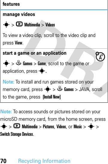 70Recycling InformationNote: To access sounds or pictures stored on your microSD memory card, from the home screen, press s &gt; h Multimedia &gt; Pictures, Videos, or Music &gt; s &gt; Switch Storage Devices.manage videoss &gt;hMultimedia &gt;VideosTo view a video clip, scroll to the video clip and pressView.start a game or an applications &gt;QGames &gt;Game, scroll to the game or application, press s.Note: To install and run games stored on your memory card, press s &gt;QGames &gt; JAVA, scroll to the game, press [Install New]features