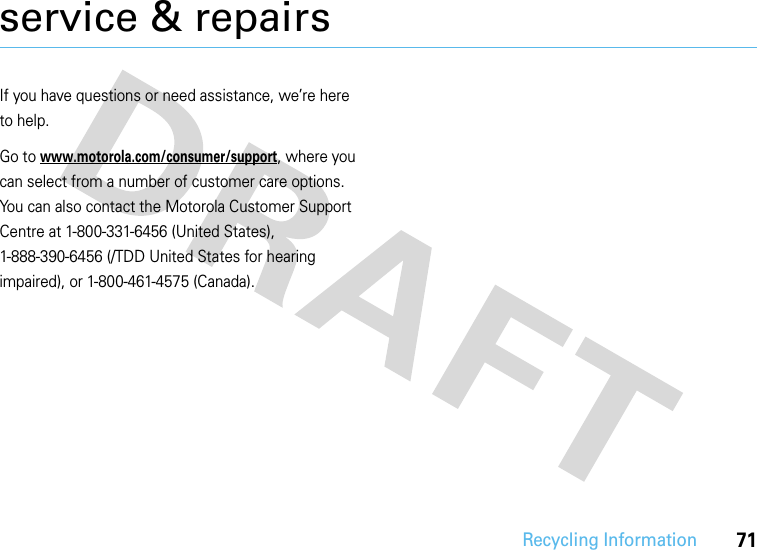 Recycling Information71service &amp; repairsIf you have questions or need assistance, we’re here to help.Go to www.motorola.com/consumer/support, where you can select from a number of customer care options. You can also contact the Motorola Customer Support Centre at 1-800-331-6456 (United States), 1-888-390-6456 (/TDD United States for hearing impaired), or 1-800-461-4575 (Canada).