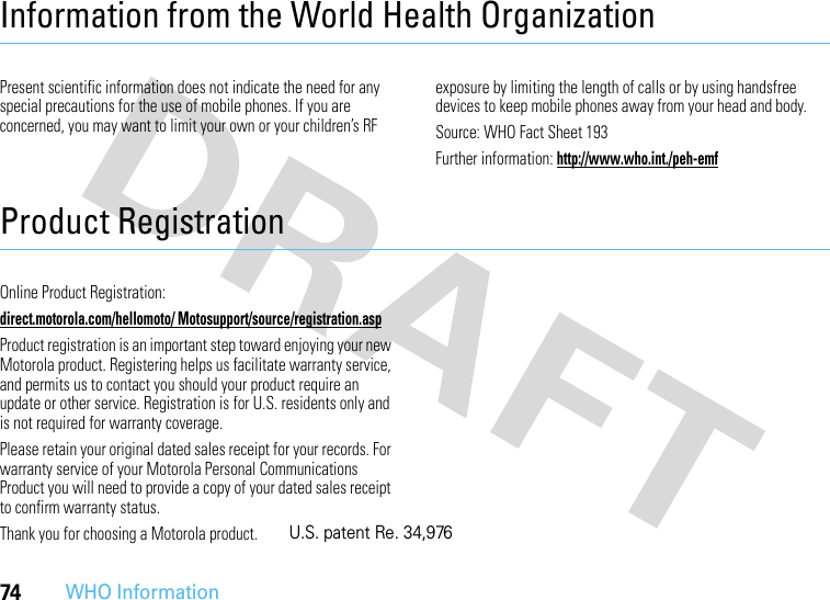 74WHO InformationInformation from the World Health OrganizationWHO InformationPresent scientific information does not indicate the need for any special precautions for the use of mobile phones. If you are concerned, you may want to limit your own or your children’s RF exposure by limiting the length of calls or by using handsfree devices to keep mobile phones away from your head and body.Source: WHO Fact Sheet 193Further information: http://www.who.int./peh-emfProduct RegistrationRegistrationOnline Product Registration:direct.motorola.com/hellomoto/ Motosupport/source/registration.aspProduct registration is an important step toward enjoying your new Motorola product. Registering helps us facilitate warranty service, and permits us to contact you should your product require an update or other service. Registration is for U.S. residents only and is not required for warranty coverage.Please retain your original dated sales receipt for your records. For warranty service of your Motorola Personal Communications Product you will need to provide a copy of your dated sales receipt to confirm warranty status.Thank you for choosing a Motorola product.U.S. patent Re. 34,976