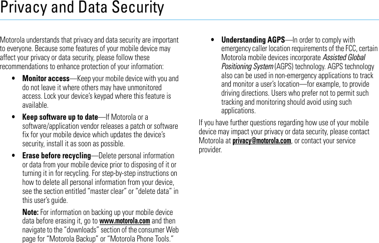 Privacy and Data SecurityPrivacy and Data SecurityMotorola understands that privacy and data security are important to everyone. Because some features of your mobile device may affect your privacy or data security, please follow these recommendations to enhance protection of your information:• Monitor access—Keep your mobile device with you and do not leave it where others may have unmonitored access. Lock your device’s keypad where this feature is available.• Keep software up to date—If Motorola or a software/application vendor releases a patch or software fix for your mobile device which updates the device’s security, install it as soon as possible.• Erase before recycling—Delete personal information or data from your mobile device prior to disposing of it or turning it in for recycling. For step-by-step instructions on how to delete all personal information from your device, see the section entitled “master clear” or “delete data” in this user’s guide.Note: For information on backing up your mobile device data before erasing it, go to www.motorola.com and then navigate to the “downloads” section of the consumer Web page for “Motorola Backup” or “Motorola Phone Tools.”• Understanding AGPS—In order to comply with emergency caller location requirements of the FCC, certain Motorola mobile devices incorporate Assisted Global Positioning System (AGPS) technology. AGPS technology also can be used in non-emergency applications to track and monitor a user’s location—for example, to provide driving directions. Users who prefer not to permit such tracking and monitoring should avoid using such applications.If you have further questions regarding how use of your mobile device may impact your privacy or data security, please contact Motorola at privacy@motorola.com, or contact your service provider.