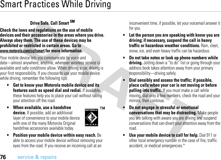 76service &amp; repairsSmart Practices While DrivingDriving SafetyDrive Safe, Call Smart SMCheck the laws and regulations on the use of mobile devices and their accessories in the areas where you drive. Always obey them. The use of these devices may be prohibited or restricted in certain areas. Go to www.motorola.com/callsmart for more information.Your mobile device lets you communicate by voice and data—almost anywhere, anytime, wherever wireless service is available and safe conditions allow. When driving a car, driving is your first responsibility. If you choose to use your mobile device while driving, remember the following tips:• Get to know your Motorola mobile device and its features such as speed dial and redial. If available, these features help you to place your call without taking your attention off the road.• When available, use a handsfree device. If possible, add an additional layer of convenience to your mobile device with one of the many Motorola Original handsfree accessories available today.• Position your mobile device within easy reach. Be able to access your mobile device without removing your eyes from the road. If you receive an incoming call at an inconvenient time, if possible, let your voicemail answer it for you.• Let the person you are speaking with know you are driving; if necessary, suspend the call in heavy traffic or hazardous weather conditions. Rain, sleet, snow, ice, and even heavy traffic can be hazardous.• Do not take notes or look up phone numbers while driving. Jotting down a “to do” list or going through your address book takes attention away from your primary responsibility—driving safely.• Dial sensibly and assess the traffic; if possible, place calls when your car is not moving or before pulling into traffic. If you must make a call while moving, dial only a few numbers, check the road and your mirrors, then continue.• Do not engage in stressful or emotional conversations that may be distracting. Make people you are talking with aware you are driving and suspend conversations that can divert your attention away from the road.• Use your mobile device to call for help. Dial 911 or other local emergency number in the case of fire, traffic accident, or medical emergencies.*