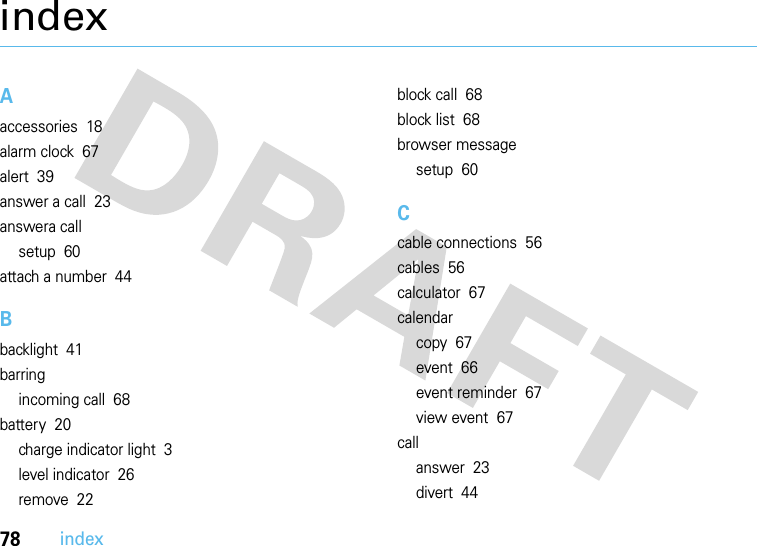 78indexindexAaccessories  18alarm clock  67alert  39answer a call  23answera callsetup  60attach a number  44Bbacklight  41barringincoming call  68battery  20charge indicator light  3level indicator  26remove  22block call  68block list  68browser messagesetup  60Ccable connections  56cables  56calculator  67calendarcopy  67event  66event reminder  67view event  67callanswer  23divert  44