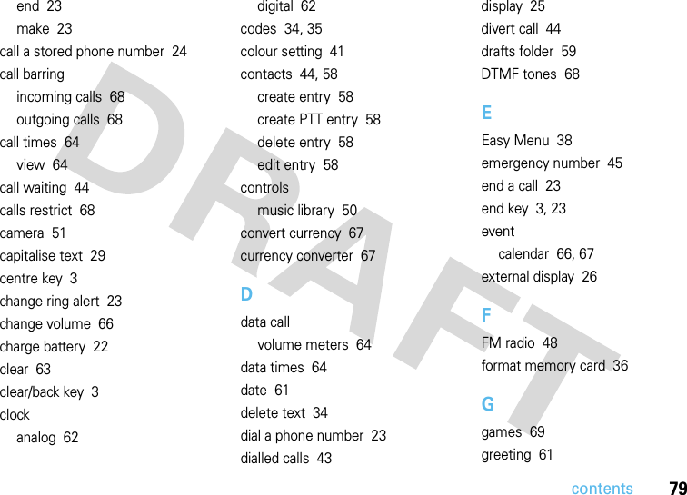 contents79end  23make  23call a stored phone number  24call barringincoming calls  68outgoing calls  68call times  64view  64call waiting  44calls restrict  68camera  51capitalise text  29centre key  3change ring alert  23change volume  66charge battery  22clear  63clear/back key  3clockanalog  62digital  62codes  34, 35colour setting  41contacts  44, 58create entry  58create PTT entry  58delete entry  58edit entry  58controlsmusic library  50convert currency  67currency converter  67Ddata callvolume meters  64data times  64date  61delete text  34dial a phone number  23dialled calls  43display  25divert call  44drafts folder  59DTMF tones  68EEasy Menu  38emergency number  45end a call  23end key  3, 23eventcalendar  66, 67external display  26FFM radio  48format memory card  36Ggames  69greeting  61