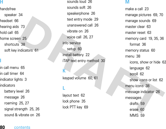 80contentsHhandsfreespeaker  34headset  66hearing aids  73hold call  65home screen  25shortcuts  38soft key indicators  61Iin call menu  65in call timer  64indicator lights  3indicatorsbattery level  26message  26roaming  25, 27signal strength  25, 26sound &amp; vibrate on  26sounds loud  26sounds soft  26speakerphone  26text entry mode  29unanswered call  26vibrate on  26voice call  26, 27info servicesetup  60install battery  22iTAP text entry method  30Kkeypad volume  60, 61Llayout text  62lock phone  35lock PTT key  69Mmake a call  23manage pictures  69, 70manage sounds  69master clear  63master reset  63memory card  19, 35, 36format  36memory status  60menu  38icons, show or hide  62language  62scroll  62show icons or list  62menu icons  38message indicator  26messagesdrafts  59erase  60MMS  59