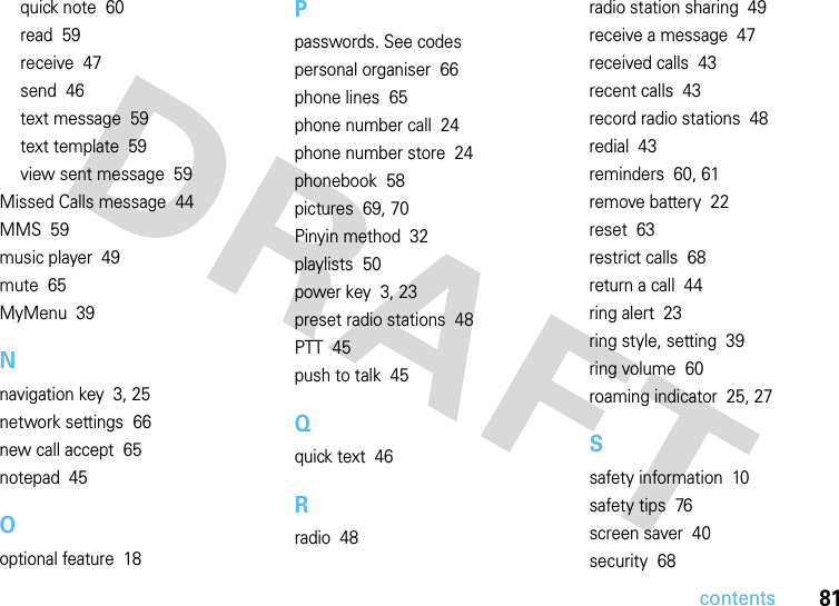 contents81quick note  60read  59receive  47send  46text message  59text template  59view sent message  59Missed Calls message  44MMS  59music player  49mute  65MyMenu  39Nnavigation key  3, 25network settings  66new call accept  65notepad  45Ooptional feature  18Ppasswords. See codespersonal organiser  66phone lines  65phone number call  24phone number store  24phonebook  58pictures  69, 70Pinyin method  32playlists  50power key  3, 23preset radio stations  48PTT  45push to talk  45Qquick text  46Rradio  48radio station sharing  49receive a message  47received calls  43recent calls  43record radio stations  48redial  43reminders  60, 61remove battery  22reset  63restrict calls  68return a call  44ring alert  23ring style, setting  39ring volume  60roaming indicator  25, 27Ssafety information  10safety tips  76screen saver  40security  68