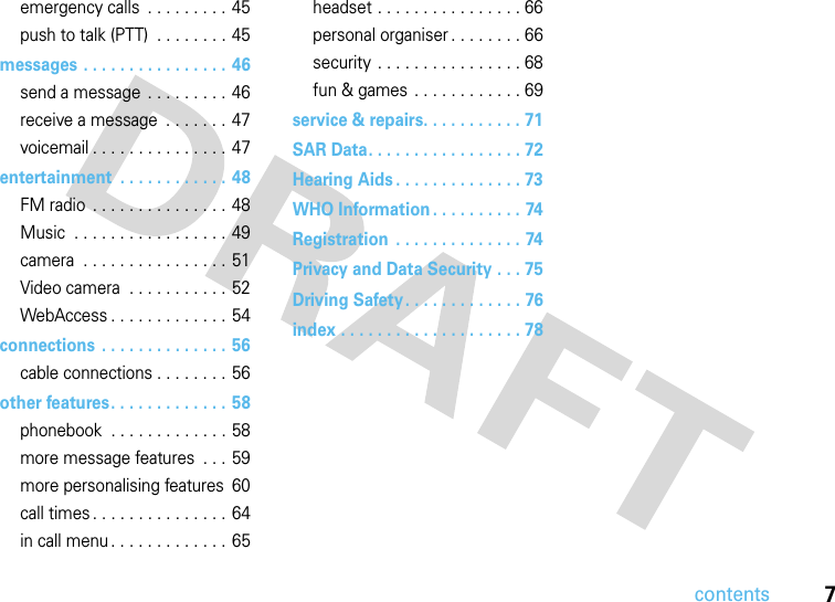 contents7emergency calls  . . . . . . . . . 45push to talk (PTT)  . . . . . . . . 45messages . . . . . . . . . . . . . . . . 46send a message  . . . . . . . . . 46receive a message  . . . . . . . 47voicemail . . . . . . . . . . . . . . . 47entertainment  . . . . . . . . . . . . 48FM radio  . . . . . . . . . . . . . . . 48Music  . . . . . . . . . . . . . . . . . 49camera  . . . . . . . . . . . . . . . .  51Video camera  . . . . . . . . . . . 52WebAccess . . . . . . . . . . . . .  54connections  . . . . . . . . . . . . . . 56cable connections . . . . . . . . 56other features. . . . . . . . . . . . .  58phonebook  . . . . . . . . . . . . . 58more message features  . . . 59more personalising features  60call times . . . . . . . . . . . . . . .  64in call menu . . . . . . . . . . . . . 65headset . . . . . . . . . . . . . . . . 66personal organiser . . . . . . . . 66security  . . . . . . . . . . . . . . . . 68fun &amp; games  . . . . . . . . . . . . 69service &amp; repairs. . . . . . . . . . . 71SAR Data. . . . . . . . . . . . . . . . . 72Hearing Aids . . . . . . . . . . . . . . 73WHO Information . . . . . . . . . . 74Registration  . . . . . . . . . . . . . . 74Privacy and Data Security . . . 75Driving Safety. . . . . . . . . . . . . 76index . . . . . . . . . . . . . . . . . . . . 78
