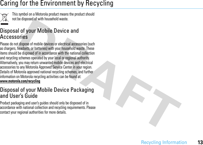 13Recycling InformationCaring for the Environment by RecyclingRecycli ng Inform ationThis symbol on a Motorola product means the product should not be disposed of with household waste.Disposal of your Mobile Device and AccessoriesPlease do not dispose of mobile devices or electrical accessories (such as chargers, headsets, or batteries) with your household waste. These items should be disposed of in accordance with the national collection and recycling schemes operated by your local or regional authority. Alternatively, you may return unwanted mobile devices and electrical accessories to any Motorola Approved Service Center in your region. Details of Motorola approved national recycling schemes, and further information on Motorola recycling activities can be found at: www.motorola.com/recyclingDisposal of your Mobile Device Packaging and User’s GuideProduct packaging and user’s guides should only be disposed of in accordance with national collection and recycling requirements. Please contact your regional authorities for more details.