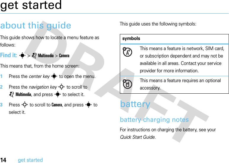 14get startedget startedabout this guideThis guide shows how to locate a menu feature as follows:Find it: s &gt;jMultimedia &gt;CameraThis means that, from the home screen:  1Press the center keys to open the menu.2Press the navigation keyS to scroll to jMultimedia, and press s to select it.3PressS to scroll to Camera, and press s to select it.This guide uses the following symbols:batterybattery charging notesFor instructions on charging the battery, see your Quick Start Guide.symbolsThis means a feature is network, SIM card, or subscription dependent and may not be available in all areas. Contact your service provider for more information.This means a feature requires an optional accessory.