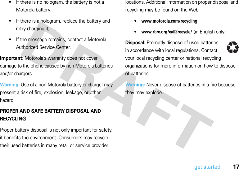 17get started•If there is no hologram, the battery is not a Motorola battery;•If there is a hologram, replace the battery and retry charging it;•If the message remains, contact a Motorola Authorized Service Center.Important: Motorola’s warranty does not cover damage to the phone caused by non-Motorola batteries and/or chargers.Warning: Use of a non-Motorola battery or charger may present a risk of fire, explosion, leakage, or other hazard.PROPER AND SAFE BATTERY DISPOSAL AND RECYCLINGProper battery disposal is not only important for safety, it benefits the environment. Consumers may recycle their used batteries in many retail or service provider locations. Additional information on proper disposal and recycling may be found on the Web:•www.motorola.com/recycling•www.rbrc.org/call2recycle/ (in English only)Disposal: Promptly dispose of used batteries in accordance with local regulations. Contact your local recycling center or national recycling organizations for more information on how to dispose of batteries.Warning: Never dispose of batteries in a fire because they may explode.