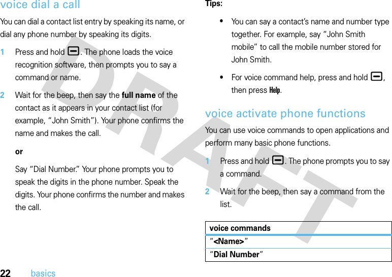 22basicsvoice dial a callYou can dial a contact list entry by speaking its name, or dial any phone number by speaking its digits.  1Press and hold¯. The phone loads the voice recognition software, then prompts you to say a command or name.2Wait for the beep, then say the full name of the contact as it appears in your contact list (for example, “John Smith”). Your phone confirms the name and makes the call.orSay “Dial Number.” Your phone prompts you to speak the digits in the phone number. Speak the digits. Your phone confirms the number and makes the call.Tips:•You can say a contact’s name and number type together. For example, say “John Smith mobile” to call the mobile number stored for John Smith.•For voice command help, press and hold¯, then press Help.voice activate phone functionsYou can use voice commands to open applications and perform many basic phone functions.  1Press and hold¯. The phone prompts you to say a command.2Wait for the beep, then say a command from the list.voice commands“&lt;Name&gt;”“Dial Number”