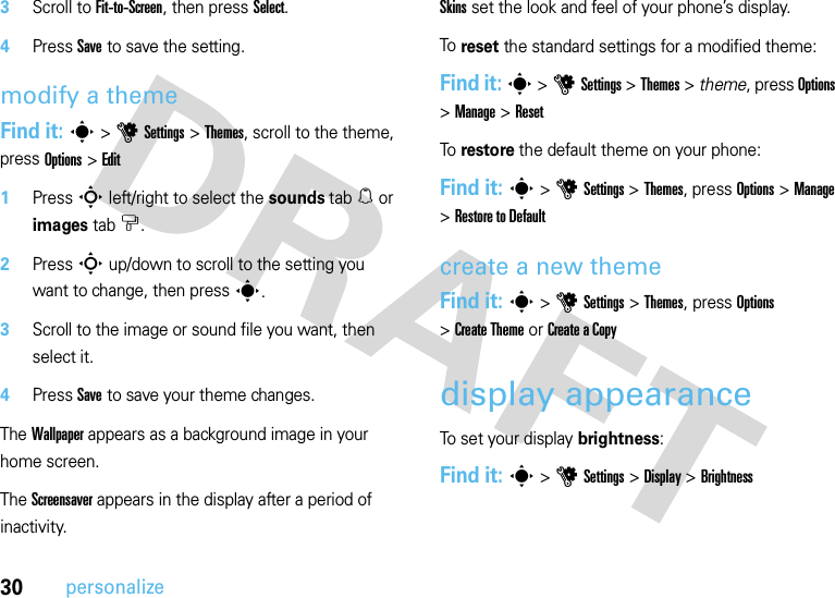 30personalize3Scroll to Fit-to-Screen, then press Select.4Press Save to save the setting.modify a themeFind it: s &gt;uSettings &gt;Themes, scroll to the theme, press Options &gt;Edit  1Press S left/right to select the sounds tab[ or images tab$.2Press S up/down to scroll to the setting you want to change, then presss.3Scroll to the image or sound file you want, then select it.4Press Save to save your theme changes.The Wallpaper appears as a background image in your home screen.The Screensaver appears in the display after a period of inactivity.Skins set the look and feel of your phone’s display.To reset the standard settings for a modified theme:Find it: s &gt;uSettings &gt;Themes &gt; theme, press Options &gt;Manage &gt;ResetTo restore the default theme on your phone:Find it: s &gt;uSettings &gt;Themes, press Options &gt;Manage &gt;Restore to Defaultcreate a new themeFind it: s &gt;uSettings &gt;Themes, press Options &gt;Create Theme or Create aCopydisplay appearanceTo set your display brightness:Find it: s &gt;uSettings &gt;Display &gt;Brightness