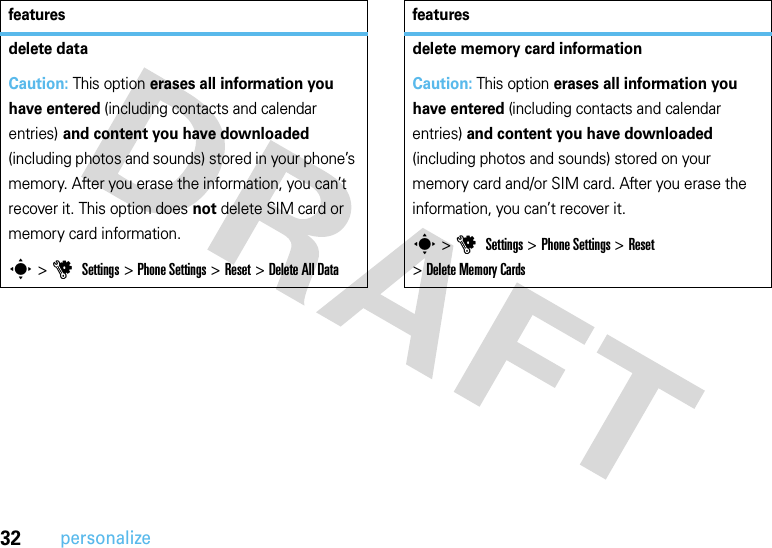 32personalizedelete dataCaution: This option erases all information you have entered (including contacts and calendar entries) and content you have downloaded (including photos and sounds) stored in your phone’s memory. After you erase the information, you can’t recover it. This option does not delete SIM card or memory card information.s &gt;u Settings &gt;Phone Settings &gt;Reset &gt;Delete All Datafeaturesdelete memory card informationCaution: This option erases all information you have entered (including contacts and calendar entries) and content you have downloaded (including photos and sounds) stored on your memory card and/or SIM card. After you erase the information, you can’t recover it.s &gt;u Settings &gt;Phone Settings &gt;Reset &gt;Delete Memory Cardsfeatures