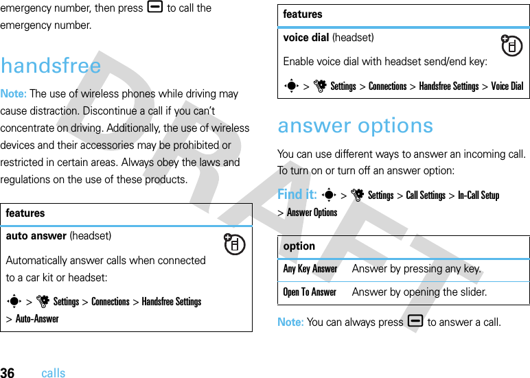 36callsemergency number, then press¯ to call the emergency number.handsfreeNote: The use of wireless phones while driving may cause distraction. Discontinue a call if you can’t concentrate on driving. Additionally, the use of wireless devices and their accessories may be prohibited or restricted in certain areas. Always obey the laws and regulations on the use of these products.answer optionsYou can use different ways to answer an incoming call. To turn on or turn off an answer option:Find it: s &gt;uSettings &gt;Call Settings &gt;In-Call Setup &gt;Answer OptionsNote: You can always press¯ to answer a call.featuresauto answer (headset)Automatically answer calls when connected to a car kit or headset:s &gt;uSettings &gt;Connections &gt;Handsfree Settings &gt;Auto-Answervoice dial (headset)Enable voice dial with headset send/end key:s &gt;uSettings &gt;Connections &gt;Handsfree Settings &gt;Voice DialoptionAny Key AnswerAnswer by pressing any key.Open To AnswerAnswer by opening the slider.features