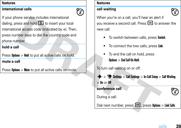 39callsinternational callsIf your phone service includes international dialing, press and hold 0 to insert your local international access code (indicated by +). Then, press number keys to dial the country code and phone number.hold a callPress Options&gt;Hold to put all active calls on hold.mute a callPress Options&gt;Mute to put all active calls on mute.featurescall waitingWhen you’re on a call, you’ll hear an alert if you receive a second call. Press ¯ to answer the new call.•To switch between calls, press Switch.•To connect the two calls, press Link.•To end the call on hold, press Options&gt;End Call On Hold.To turn call waiting on or off:s&gt;uSettings &gt;Call Settings &gt;In-Call Setup &gt;Call Waiting &gt;OnorOffconference callDuring a call:Dial next number, press ¯, press Options&gt;Link Callsfeatures