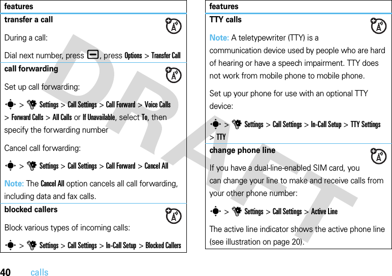 40callstransfer a callDuring a call:Dial next number, press ¯, press Options&gt;Transfer Callcall forwardingSet up call forwarding:s &gt;uSettings &gt;Call Settings &gt;Call Forward &gt;Voice Calls &gt;Forward Calls &gt;All Calls or If Unavailable, select To, then specify the forwarding numberCancel call forwarding:s &gt;uSettings &gt;Call Settings &gt;Call Forward &gt;Cancel AllNote: The Cancel All option cancels all call forwarding, including data and fax calls.blocked callersBlock various types of incoming calls:s &gt;uSettings &gt;Call Settings &gt;In-Call Setup &gt;Blocked CallersfeaturesTTY callsNote: A teletypewriter (TTY) is a communication device used by people who are hard of hearing or have a speech impairment. TTY does not work from mobile phone to mobile phone.Set up your phone for use with an optional TTY device:s &gt;uSettings &gt;Call Settings &gt;In-Call Setup &gt;TTY Settings &gt;TTYchange phone lineIf you have a dual-line-enabled SIM card, you can change your line to make and receive calls from your other phone number:s &gt;uSettings &gt;Call Settings &gt;Active LineThe active line indicator shows the active phone line (see illustration on page 20).features