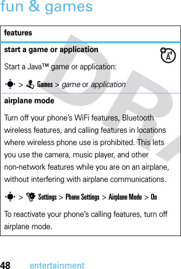 48entertainmentfun &amp; gamesfeaturesstart a game or applicationStart a Java™ game or application:s &gt;TGames &gt; game or applicationairplane modeTurn off your phone’s WiFi features, Bluetooth wireless features, and calling features in locations where wireless phone use is prohibited. This lets you use the camera, music player, and other non-network features while you are on an airplane, without interfering with airplane communications.s &gt;uSettings &gt;Phone Settings &gt;Airplane Mode &gt;OnTo reactivate your phone’s calling features, turn off airplane mode.