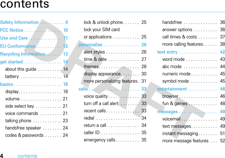 4contentscontentsSafety Information  . . . . . . . . . . 6FCC Notice. . . . . . . . . . . . . . . .  10Use and Care . . . . . . . . . . . . . .  11EU Conformance . . . . . . . . . . . 12Recycling Information. . . . . . . 13get started . . . . . . . . . . . . . . . .  14about this guide . . . . . . . . . .  14battery  . . . . . . . . . . . . . . . . .  14basics . . . . . . . . . . . . . . . . . . . . 18display. . . . . . . . . . . . . . . . . .  18volume . . . . . . . . . . . . . . . . . 21side select key . . . . . . . . . . . 21voice commands  . . . . . . . . .  21talking phone  . . . . . . . . . . . .  23handsfree speaker  . . . . . . . . 24codes &amp; passwords  . . . . . . . 24lock &amp; unlock phone. . . . . . .  25lock your SIM cardor applications  . . . . . . . . . . .  25personalize . . . . . . . . . . . . . . .  26alert styles . . . . . . . . . . . . . .  26time &amp; date  . . . . . . . . . . . . .  27themes. . . . . . . . . . . . . . . . .  28display appearance. . . . . . . .  30more personalizing features .  31calls . . . . . . . . . . . . . . . . . . . . .  33voice quality . . . . . . . . . . . . .  33turn off a call alert  . . . . . . . .  33recent calls. . . . . . . . . . . . . .  33redial  . . . . . . . . . . . . . . . . . .  34return a call  . . . . . . . . . . . . .  34caller ID . . . . . . . . . . . . . . . .  35emergency calls. . . . . . . . . .  35handsfree  . . . . . . . . . . . . . .   36answer options . . . . . . . . . .   36call times &amp; costs . . . . . . . .   37more calling features. . . . . .   38text entry . . . . . . . . . . . . . . . .   42word mode . . . . . . . . . . . . .   43abc mode  . . . . . . . . . . . . . .   44numeric mode . . . . . . . . . . .   45symbol mode  . . . . . . . . . . .   45entertainment  . . . . . . . . . . . .   46browser . . . . . . . . . . . . . . . .   46fun &amp; games . . . . . . . . . . . .   48messages . . . . . . . . . . . . . . . .   49voicemail . . . . . . . . . . . . . . .   49text messages. . . . . . . . . . .   49instant messaging . . . . . . . .   51more message features  . . .   52