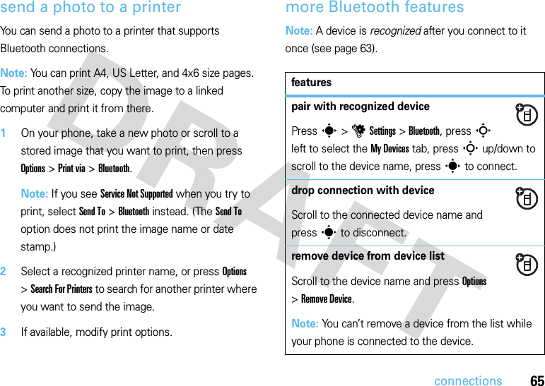 65connectionssend a photo to a printerYou can send a photo to a printer that supports Bluetooth connections.Note: You can print A4, US Letter, and 4x6 size pages. To print another size, copy the image to a linked computer and print it from there.  1On your phone, take a new photo or scroll to a stored image that you want to print, then press Options &gt;Print via &gt;Bluetooth.Note: If you see Service Not Supported when you try to print, select Send To &gt;Bluetooth instead. (The Send To option does not print the image name or date stamp.)2Select a recognized printer name, or press Options &gt;Search For Printers to search for another printer where you want to send the image.3If available, modify print options.more Bluetooth featuresNote: A device is recognized after you connect to it once (see page 63).featurespair with recognized devicePress s &gt;uSettings &gt;Bluetooth, press S left to select the My Devices tab, press S up/down to scroll to the device name, press s to connect.drop connection with deviceScroll to the connected device name and press s to disconnect.remove device from device listScroll to the device name and press Options &gt;Remove Device.Note: You can’t remove a device from the list while your phone is connected to the device.