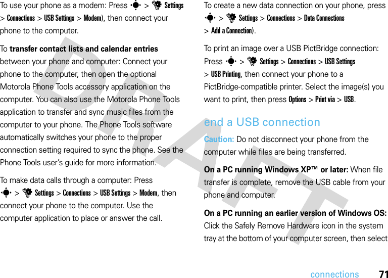 71connectionsTo use your phone as a modem: Press s&gt;uSettings &gt;Connections &gt;USB Settings &gt;Modem), then connect your phone to the computer.To  transfer contact lists and calendar entries between your phone and computer: Connect your phone to the computer, then open the optional Motorola Phone Tools accessory application on the computer. You can also use the Motorola Phone Tools application to transfer and sync music files from the computer to your phone. The Phone Tools software automatically switches your phone to the proper connection setting required to sync the phone. See the Phone Tools user’s guide for more information.To make data calls through a computer: Press s&gt;uSettings &gt;Connections &gt;USB Settings &gt;Modem, then connect your phone to the computer. Use the computer application to place or answer the call.To create a new data connection on your phone, press s &gt;uSettings &gt;Connections &gt;DataConnections &gt;Add aConnection).To print an image over a USB PictBridge connection: Press s &gt;uSettings &gt;Connections &gt;USB Settings &gt;USB Printing, then connect your phone to a PictBridge-compatible printer. Select the image(s) you want to print, then press Options &gt;Print via &gt;USB.end a USB connectionCaution: Do not disconnect your phone from the computer while files are being transferred.On a PC running Windows XP™ or later: When file transfer is complete, remove the USB cable from your phone and computer.On a PC running an earlier version of Windows OS: Click the Safely Remove Hardware icon in the system tray at the bottom of your computer screen, then select 