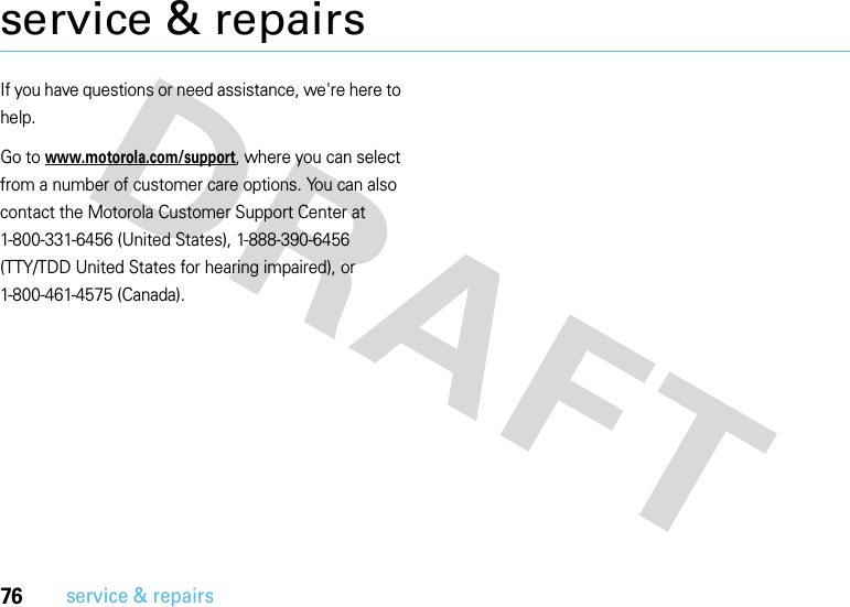 76service &amp; repairsservice &amp; repairsIf you have questions or need assistance, we&apos;re here to help.Go to www.motorola.com/support, where you can select from a number of customer care options. You can also contact the Motorola Customer Support Center at 1-800-331-6456 (United States), 1-888-390-6456 (TTY/TDD United States for hearing impaired), or 1-800-461-4575 (Canada).