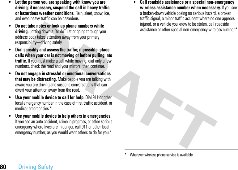 80Driving Safety• Let the person you are speaking with know you are driving; if necessary, suspend the call in heavy traffic or hazardous weather conditions. Rain, sleet, snow, ice, and even heavy traffic can be hazardous.• Do not take notes or look up phone numbers while driving. Jotting down a “to do” list or going through your address book takes attention away from your primary responsibility—driving safely.• Dial sensibly and assess the traffic; if possible, place calls when your car is not moving or before pulling into traffic. If you must make a call while moving, dial only a few numbers, check the road and your mirrors, then continue.• Do not engage in stressful or emotional conversations that may be distracting. Make people you are talking with aware you are driving and suspend conversations that can divert your attention away from the road.• Use your mobile device to call for help. Dial 911 or other local emergency number in the case of fire, traffic accident, or medical emergencies.*• Use your mobile device to help others in emergencies. If you see an auto accident, crime in progress, or other serious emergency where lives are in danger, call 911 or other local emergency number, as you would want others to do for you.*• Call roadside assistance or a special non-emergency wireless assistance number when necessary. If you see a broken-down vehicle posing no serious hazard, a broken traffic signal, a minor traffic accident where no one appears injured, or a vehicle you know to be stolen, call roadside assistance or other special non-emergency wireless number.** Wherever wireless phone service is available.