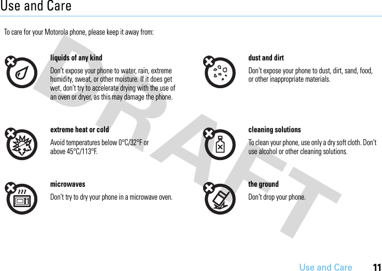11Use and CareUse and CareUse and CareTo care for your Motorola phone, please keep it away from:liquids of any kind dust and dirtDon’t expose your phone to water, rain, extreme humidity, sweat, or other moisture. If it does get wet, don’t try to accelerate drying with the use of an oven or dryer, as this may damage the phone.Don’t expose your phone to dust, dirt, sand, food, or other inappropriate materials.extreme heat or cold cleaning solutionsAvoid temperatures below 0°C/32°F or above 45°C/113°F.To clean your phone, use only a dry soft cloth. Don’t use alcohol or other cleaning solutions.microwaves the groundDon’t try to dry your phone in a microwave oven. Don’t drop your phone.