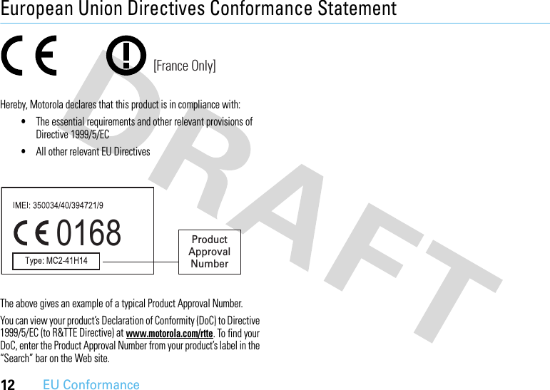 12EU ConformanceEuropean Union Directives Conformance StatementEU Conformanc eHereby, Motorola declares that this product is in compliance with:•The essential requirements and other relevant provisions of Directive 1999/5/EC•All other relevant EU DirectivesThe above gives an example of a typical Product Approval Number.You can view your product’s Declaration of Conformity (DoC) to Directive 1999/5/EC (to R&amp;TTE Directive) at www.motorola.com/rtte. To find your DoC, enter the Product Approval Number from your product’s label in the “Search” bar on the Web site.[France Only]0168 Product Approval Number