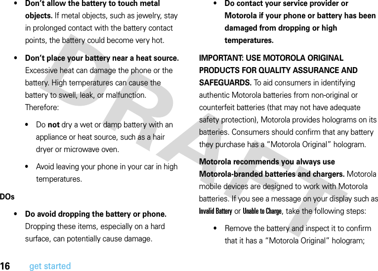 16get started• Don’t allow the battery to touch metal objects. If metal objects, such as jewelry, stay in prolonged contact with the battery contact points, the battery could become very hot.• Don’t place your battery near a heat source. Excessive heat can damage the phone or the battery. High temperatures can cause the battery to swell, leak, or malfunction. Therefore:•Do not dry a wet or damp battery with an appliance or heat source, such as a hair dryer or microwave oven.•Avoid leaving your phone in your car in high temperatures.DOs• Do avoid dropping the battery or phone. Dropping these items, especially on a hard surface, can potentially cause damage.• Do contact your service provider or Motorola if your phone or battery has been damaged from dropping or high temperatures.IMPORTANT: USE MOTOROLA ORIGINAL PRODUCTS FOR QUALITY ASSURANCE AND SAFEGUARDS. To aid consumers in identifying authentic Motorola batteries from non-original or counterfeit batteries (that may not have adequate safety protection), Motorola provides holograms on its batteries. Consumers should confirm that any battery they purchase has a “Motorola Original” hologram.Motorola recommends you always use Motorola-branded batteries and chargers. Motorola mobile devices are designed to work with Motorola batteries. If you see a message on your display such as Invalid Battery or UnabletoCharge, take the following steps:•Remove the battery and inspect it to confirm that it has a “Motorola Original” hologram;